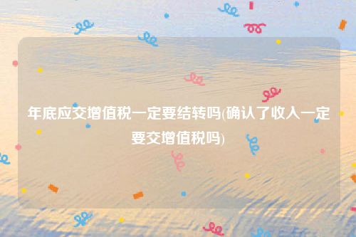 年底应交增值税一定要结转吗(确认了收入一定要交增值税吗)
