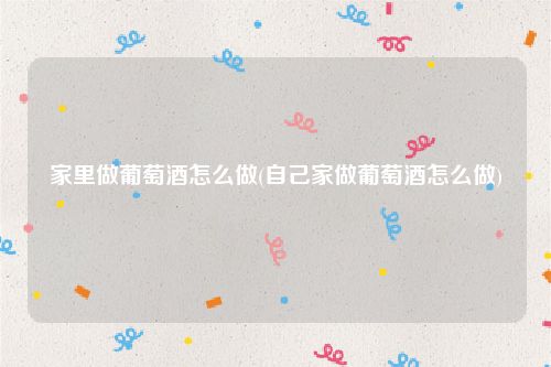 家里做葡萄酒怎么做(自己家做葡萄酒怎么做)