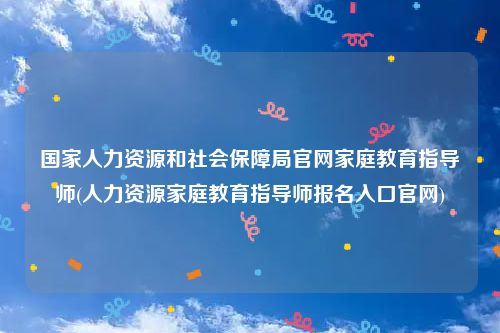 国家人力资源和社会保障局官网家庭教育指导师(人力资源家庭教育指导师报名入口官网)