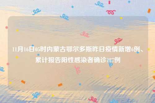 11月16日05时内蒙古鄂尔多斯昨日疫情新增6例、累计报告阳性感染者确诊187例