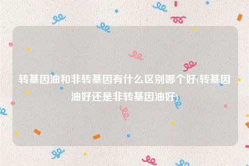 转基因油和非转基因有什么区别哪个好(转基因油好还是非转基因油好)