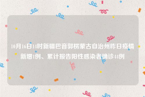 10月16日14时新疆巴音郭楞蒙古自治州昨日疫情新增1例、累计报告阳性感染者确诊44例