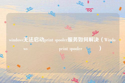 windows无法启动print spooler服务如何解决（Windows鏃犳硶鍚姩print spooler鏈嶅姟）