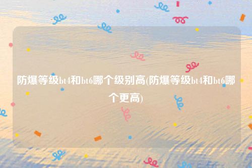 防爆等级bt4和bt6哪个级别高(防爆等级bt4和bt6哪个更高)