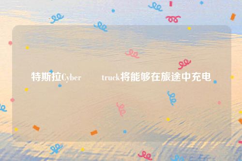 特斯拉Cyber​​truck将能够在旅途中充电