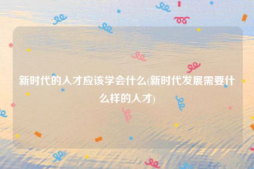 新时代的人才应该学会什么(新时代发展需要什么样的人才)