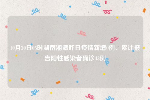 10月30日05时湖南湘潭昨日疫情新增0例、累计报告阳性感染者确诊43例
