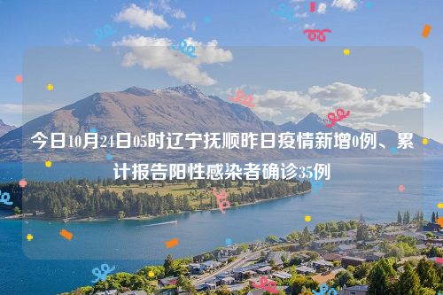 今日10月24日05时辽宁抚顺昨日疫情新增0例、累计报告阳性感染者确诊35例