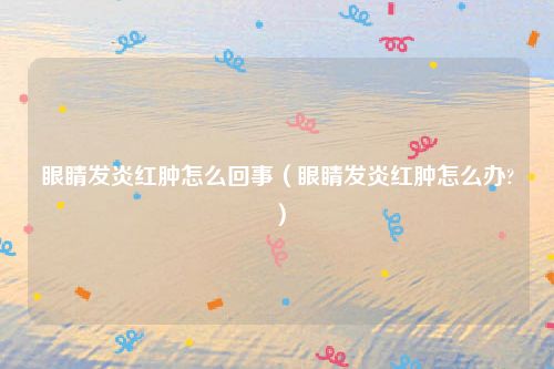 眼睛发炎红肿怎么回事（眼睛发炎红肿怎么办?）