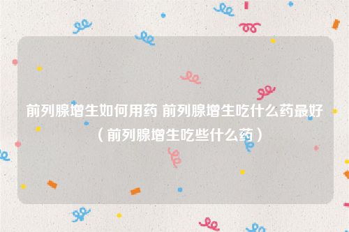 前列腺增生如何用药 前列腺增生吃什么药最好（前列腺增生吃些什么药）