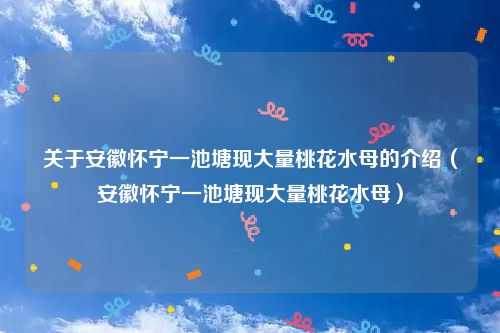 关于安徽怀宁一池塘现大量桃花水母的介绍（安徽怀宁一池塘现大量桃花水母）