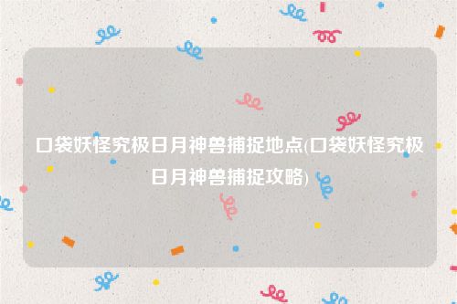 口袋妖怪究极日月神兽捕捉地点(口袋妖怪究极日月神兽捕捉攻略)