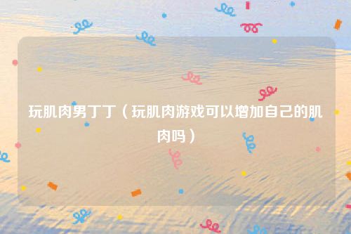 玩肌肉男丁丁（玩肌肉游戏可以增加自己的肌肉吗）