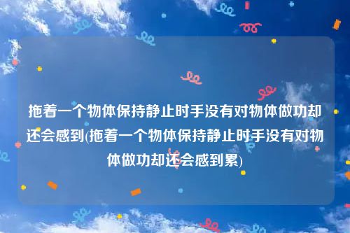 拖着一个物体保持静止时手没有对物体做功却还会感到(拖着一个物体保持静止时手没有对物体做功却还会感到累)