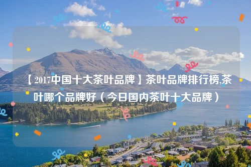 【2017中国十大茶叶品牌】茶叶品牌排行榜,茶叶哪个品牌好(今日国内茶叶十大品牌)