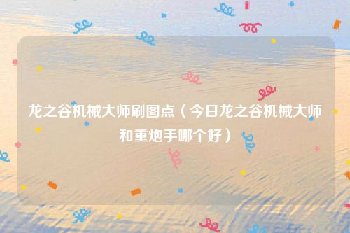 龙之谷机械大师刷图点（今日龙之谷机械大师和重炮手哪个好）