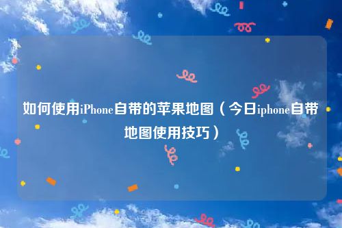 如何使用iPhone自带的苹果地图（今日iphone自带地图使用技巧）