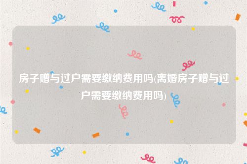 房子赠与过户需要缴纳费用吗(离婚房子赠与过户需要缴纳费用吗)