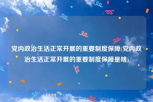 党内政治生活正常开展的重要制度保障(党内政治生活正常开展的重要制度保障是啥)