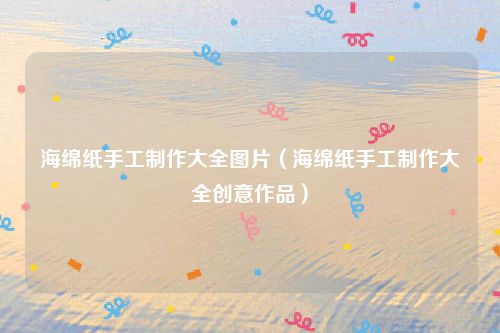 海绵纸手工制作大全图片（海绵纸手工制作大全创意作品）