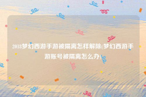 2018梦幻西游手游被隔离怎样解除(梦幻西游手游账号被隔离怎么办)
