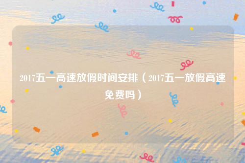 2017五一高速放假时间安排(2017五一放假高速免费吗)