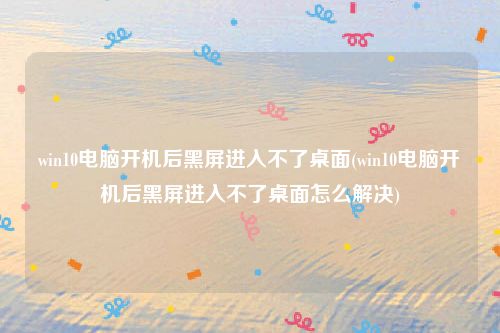 win10电脑开机后黑屏进入不了桌面(win10电脑开机后黑屏进入不了桌面怎么解决)