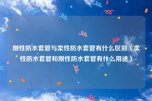 刚性防水套管与柔性防水套管有什么区别（柔性防水套管和刚性防水套管有什么用途）