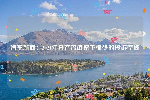 汽车新闻：2021年日产流氓留下很少的投诉空间 