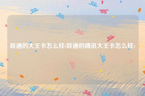 联通的大王卡怎么样(联通的腾讯大王卡怎么样)