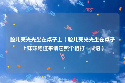 脸儿亮光光坐在桌子上（脸儿亮光光坐在桌子上妹妹跑过来请它照个相打一成语）