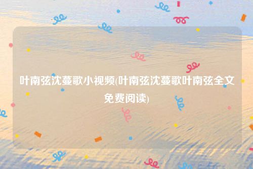 叶南弦沈蔓歌小视频(叶南弦沈蔓歌叶南弦全文免费阅读)