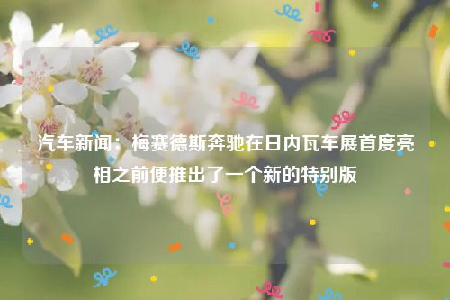 汽车新闻:梅赛德斯奔驰在日内瓦车展首度亮相之前便推出了一个新的特别版