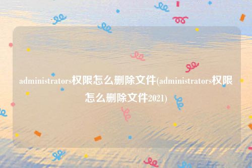 administrators权限怎么删除文件(administrators权限怎么删除文件2021)