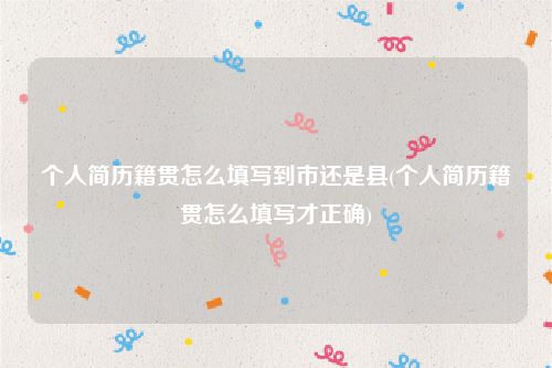 个人简历籍贯怎么填写到市还是县(个人简历籍贯怎么填写才正确)