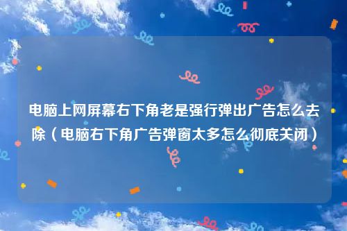 电脑上网屏幕右下角老是强行弹出广告怎么去除（电脑右下角广告弹窗太多怎么彻底关闭）