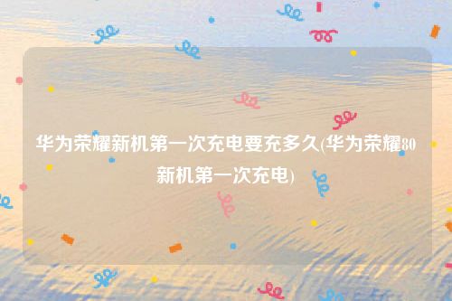 华为荣耀新机第一次充电要充多久(华为荣耀80新机第一次充电)