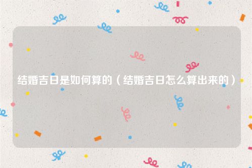 结婚吉日是如何算的(结婚吉日怎么算出来的)