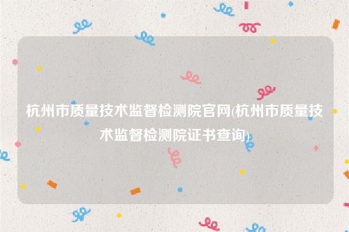 杭州市质量技术监督检测院官网(杭州市质量技术监督检测院证书查询)