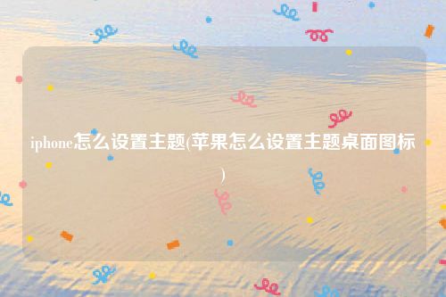 iphone怎么设置主题(苹果怎么设置主题桌面图标)