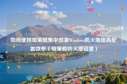 如何使用组策略集中部署Windows防火墙提高配置效率（组策略防火墙设置）