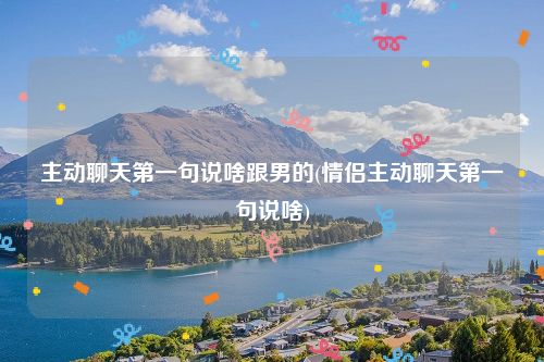 主动聊天第一句说啥跟男的(情侣主动聊天第一句说啥)