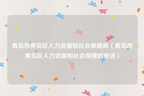 青岛市黄岛区人力资源和社会保障局（青岛市黄岛区人力资源和社会保障局电话）