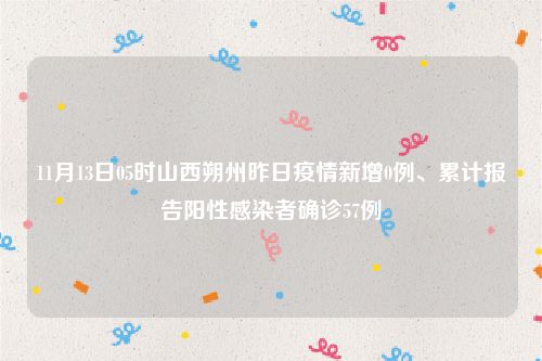 11月13日05时山西朔州昨日疫情新增0例、累计报告阳性感染者确诊57例
