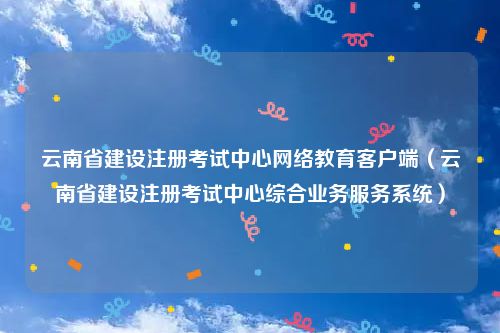 云南省建设注册考试中心网络教育客户端（云南省建设注册考试中心综合业务服务系统）