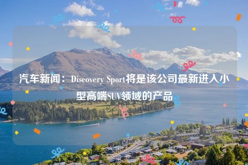 汽车新闻：Discovery Sport将是该公司最新进入小型高端SUV领域的产品