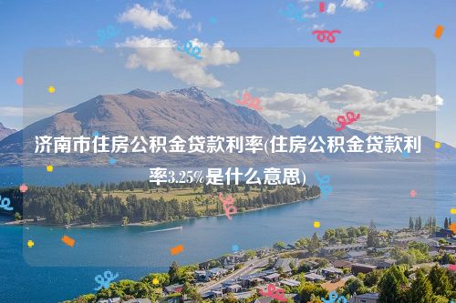 济南市住房公积金贷款利率(住房公积金贷款利率3.25%是什么意思)