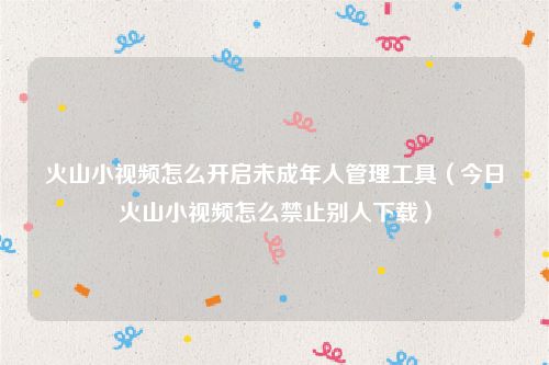 火山小视频怎么开启未成年人管理工具（今日火山小视频怎么禁止别人下载）