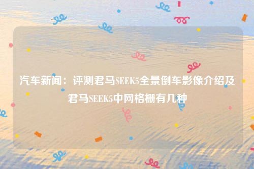 汽车新闻：评测君马SEEK5全景倒车影像介绍及君马SEEK5中网格栅有几种