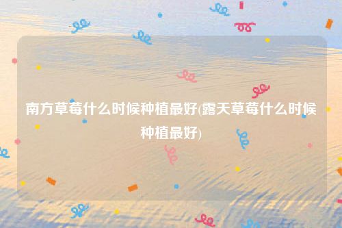 南方草莓什么时候种植最好(露天草莓什么时候种植最好)